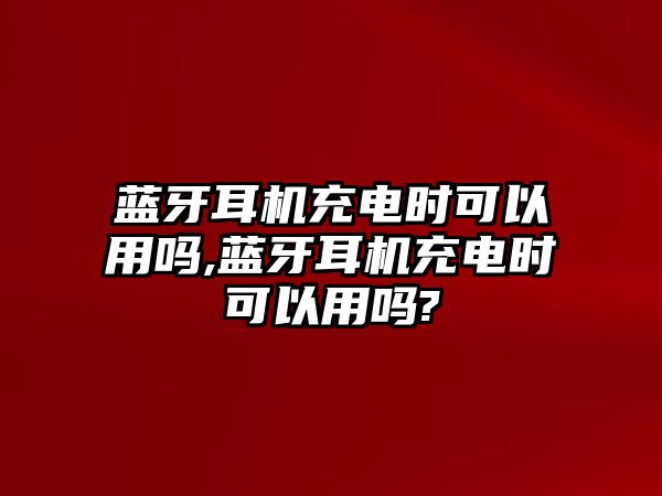 藍(lán)牙耳機充電時可以用嗎,藍(lán)牙耳機充電時可以用嗎?