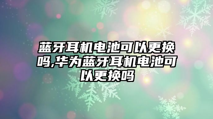 藍牙耳機電池可以更換嗎,華為藍牙耳機電池可以更換嗎