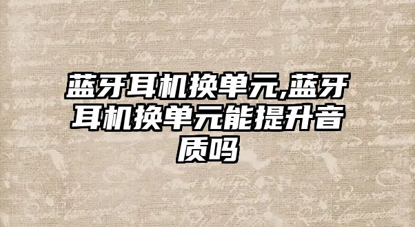 藍牙耳機換單元,藍牙耳機換單元能提升音質嗎