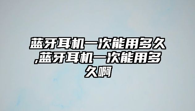 藍牙耳機一次能用多久,藍牙耳機一次能用多久啊