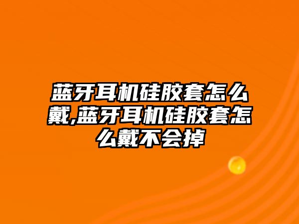 藍牙耳機硅膠套怎么戴,藍牙耳機硅膠套怎么戴不會掉