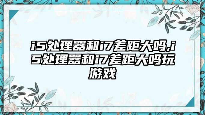 i5處理器和i7差距大嗎,i5處理器和i7差距大嗎玩游戲