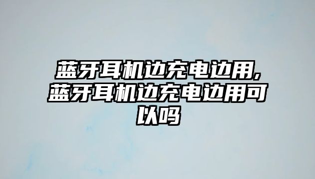 藍牙耳機邊充電邊用,藍牙耳機邊充電邊用可以嗎