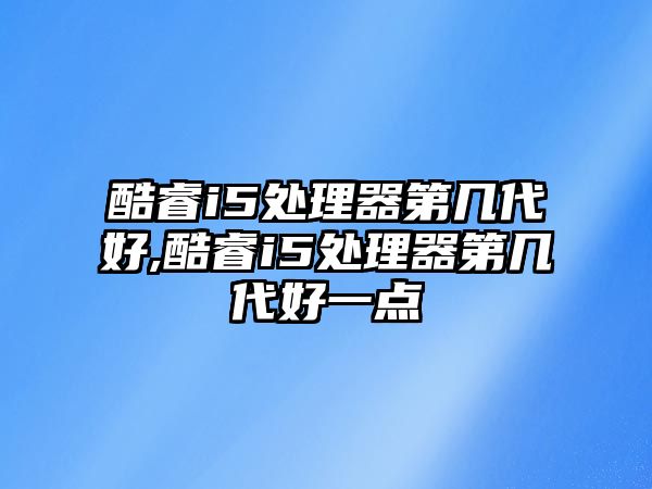 酷睿i5處理器第幾代好,酷睿i5處理器第幾代好一點